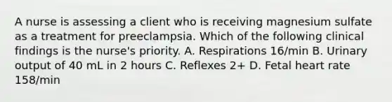 A nurse is assessing a client who is receiving magnesium sulfate as a treatment for preeclampsia. Which of the following clinical findings is the nurse's priority. A. Respirations 16/min B. Urinary output of 40 mL in 2 hours C. Reflexes 2+ D. Fetal heart rate 158/min