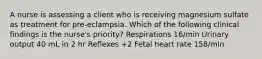 A nurse is assessing a client who is receiving magnesium sulfate as treatment for pre-eclampsia. Which of the following clinical findings is the nurse's priority? Respirations 16/min Urinary output 40 mL in 2 hr Reflexes +2 Fetal heart rate 158/min