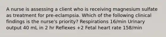 A nurse is assessing a client who is receiving magnesium sulfate as treatment for pre-eclampsia. Which of the following clinical findings is the nurse's priority? Respirations 16/min Urinary output 40 mL in 2 hr Reflexes +2 Fetal heart rate 158/min