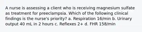 A nurse is assessing a client who is receiving magnesium sulfate as treatment for preeclampsia. Which of the following clinical findings is the nurse's priority? a. Respiration 16/min b. Urinary output 40 mL in 2 hours c. Reflexes 2+ d. FHR 158/min