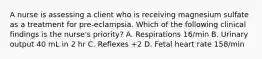 A nurse is assessing a client who is receiving magnesium sulfate as a treatment for pre-eclampsia. Which of the following clinical findings is the nurse's priority? A. Respirations 16/min B. Urinary output 40 mL in 2 hr C. Reflexes +2 D. Fetal heart rate 158/min