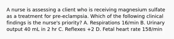 A nurse is assessing a client who is receiving magnesium sulfate as a treatment for pre-eclampsia. Which of the following clinical findings is the nurse's priority? A. Respirations 16/min B. Urinary output 40 mL in 2 hr C. Reflexes +2 D. Fetal heart rate 158/min