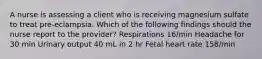 A nurse is assessing a client who is receiving magnesium sulfate to treat pre-eclampsia. Which of the following findings should the nurse report to the provider? Respirations 16/min Headache for 30 min Urinary output 40 mL in 2 hr Fetal heart rate 158/min