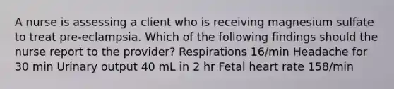 A nurse is assessing a client who is receiving magnesium sulfate to treat pre-eclampsia. Which of the following findings should the nurse report to the provider? Respirations 16/min Headache for 30 min Urinary output 40 mL in 2 hr Fetal heart rate 158/min