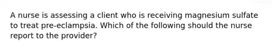 A nurse is assessing a client who is receiving magnesium sulfate to treat pre-eclampsia. Which of the following should the nurse report to the provider?