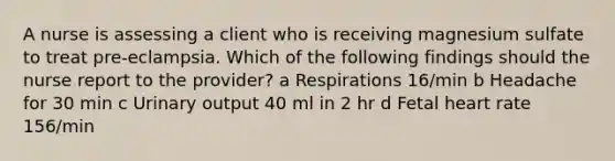 A nurse is assessing a client who is receiving magnesium sulfate to treat pre-eclampsia. Which of the following findings should the nurse report to the provider? a Respirations 16/min b Headache for 30 min c Urinary output 40 ml in 2 hr d Fetal heart rate 156/min