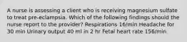 A nurse is assessing a client who is receiving magnesium sulfate to treat pre-eclampsia. Which of the following findings should the nurse report to the provider? Respirations 16/min Headache for 30 min Urinary output 40 ml in 2 hr Fetal heart rate 156/min