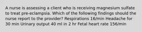 A nurse is assessing a client who is receiving magnesium sulfate to treat pre-eclampsia. Which of the following findings should the nurse report to the provider? Respirations 16/min Headache for 30 min Urinary output 40 ml in 2 hr Fetal heart rate 156/min