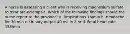 A nurse is assessing a client who is receiving magnesium sulfate to treat pre-eclampsia. Which of the following findings should the nurse report to the provider? a. Respirations 16/min b. Headache for 30 min c. Urinary output 40 mL in 2 hr d. Fetal heart rate 158/min