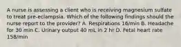 A nurse is assessing a client who is receiving magnesium sulfate to treat pre-eclampsia. Which of the following findings should the nurse report to the provider? A. Respirations 16/min B. Headache for 30 min C. Urinary output 40 mL in 2 hr D. Fetal heart rate 158/min