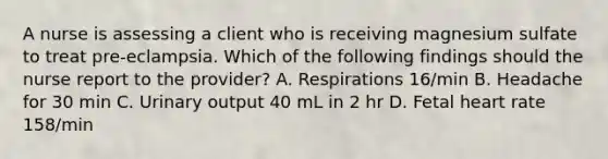 A nurse is assessing a client who is receiving magnesium sulfate to treat pre-eclampsia. Which of the following findings should the nurse report to the provider? A. Respirations 16/min B. Headache for 30 min C. Urinary output 40 mL in 2 hr D. Fetal heart rate 158/min