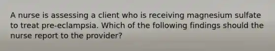 A nurse is assessing a client who is receiving magnesium sulfate to treat pre-eclampsia. Which of the following findings should the nurse report to the provider?