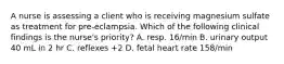 A nurse is assessing a client who is receiving magnesium sulfate as treatment for pre-eclampsia. Which of the following clinical findings is the nurse's priority? A. resp. 16/min B. urinary output 40 mL in 2 hr C. reflexes +2 D. fetal heart rate 158/min