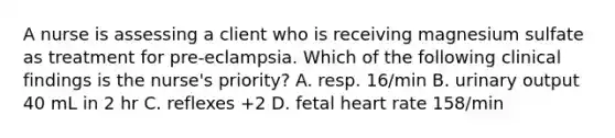 A nurse is assessing a client who is receiving magnesium sulfate as treatment for pre-eclampsia. Which of the following clinical findings is the nurse's priority? A. resp. 16/min B. urinary output 40 mL in 2 hr C. reflexes +2 D. fetal heart rate 158/min