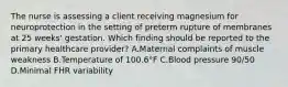 The nurse is assessing a client receiving magnesium for neuroprotection in the setting of preterm rupture of membranes at 25 weeks' gestation. Which finding should be reported to the primary healthcare provider? A.Maternal complaints of muscle weakness B.Temperature of 100.6°F C.Blood pressure 90/50 D.Minimal FHR variability