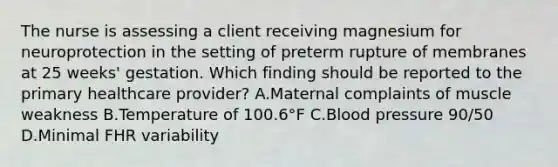 The nurse is assessing a client receiving magnesium for neuroprotection in the setting of preterm rupture of membranes at 25 weeks' gestation. Which finding should be reported to the primary healthcare provider? A.Maternal complaints of muscle weakness B.Temperature of 100.6°F C.Blood pressure 90/50 D.Minimal FHR variability