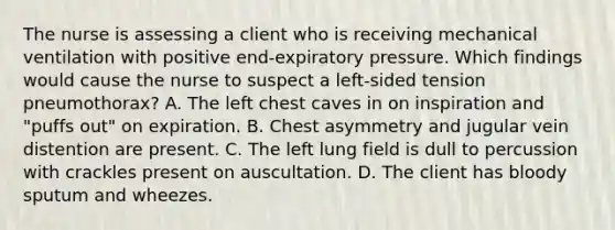 The nurse is assessing a client who is receiving mechanical ventilation with positive end-expiratory pressure. Which findings would cause the nurse to suspect a left-sided tension pneumothorax? A. The left chest caves in on inspiration and "puffs out" on expiration. B. Chest asymmetry and jugular vein distention are present. C. The left lung field is dull to percussion with crackles present on auscultation. D. The client has bloody sputum and wheezes.