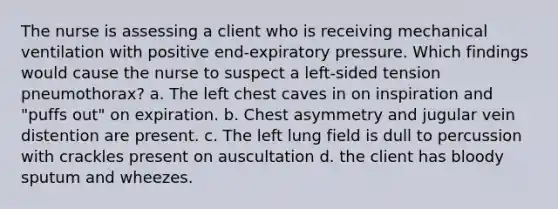 The nurse is assessing a client who is receiving mechanical ventilation with positive end-expiratory pressure. Which findings would cause the nurse to suspect a left-sided tension pneumothorax? a. The left chest caves in on inspiration and "puffs out" on expiration. b. Chest asymmetry and jugular vein distention are present. c. The left lung field is dull to percussion with crackles present on auscultation d. the client has bloody sputum and wheezes.