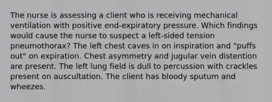 The nurse is assessing a client who is receiving mechanical ventilation with positive end-expiratory pressure. Which findings would cause the nurse to suspect a left-sided tension pneumothorax? The left chest caves in on inspiration and "puffs out" on expiration. Chest asymmetry and jugular vein distention are present. The left lung field is dull to percussion with crackles present on auscultation. The client has bloody sputum and wheezes.