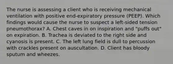 The nurse is assessing a client who is receiving mechanical ventilation with positive end-expiratory pressure (PEEP). Which findings would cause the nurse to suspect a left-sided tension pneumothorax? A. Chest caves in on inspiration and "puffs out" on expiration. B. Trachea is deviated to the right side and cyanosis is present. C. The left lung field is dull to percussion with crackles present on auscultation. D. Client has bloody sputum and wheezes.