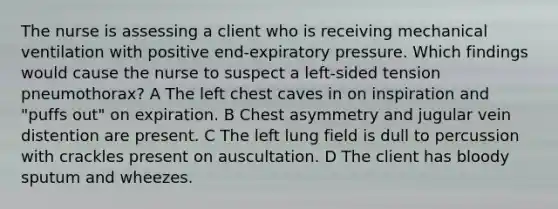 The nurse is assessing a client who is receiving mechanical ventilation with positive end-expiratory pressure. Which findings would cause the nurse to suspect a left-sided tension pneumothorax? A The left chest caves in on inspiration and "puffs out" on expiration. B Chest asymmetry and jugular vein distention are present. C The left lung field is dull to percussion with crackles present on auscultation. D The client has bloody sputum and wheezes.