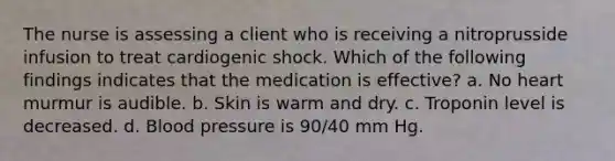 The nurse is assessing a client who is receiving a nitroprusside infusion to treat cardiogenic shock. Which of the following findings indicates that the medication is effective? a. No heart murmur is audible. b. Skin is warm and dry. c. Troponin level is decreased. d. Blood pressure is 90/40 mm Hg.