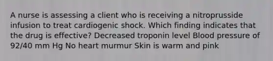 A nurse is assessing a client who is receiving a nitroprusside infusion to treat cardiogenic shock. Which finding indicates that the drug is effective? Decreased troponin level Blood pressure of 92/40 mm Hg No heart murmur Skin is warm and pink