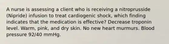 A nurse is assessing a client who is receiving a nitroprusside (Nipride) infusion to treat cardiogenic shock, which finding indicates that the medication is effective? Decrease troponin level. Warm, pink, and dry skin. No new heart murmurs. <a href='https://www.questionai.com/knowledge/kD0HacyPBr-blood-pressure' class='anchor-knowledge'>blood pressure</a> 92/40 mmHg.