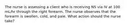The nurse is assessing a client who is receiving NS via IV at 100 mL/hr through the right forearm. The nurse observes that the forearm is swollen, cold, and pale. What action should the nurse take?
