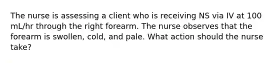 The nurse is assessing a client who is receiving NS via IV at 100 mL/hr through the right forearm. The nurse observes that the forearm is swollen, cold, and pale. What action should the nurse take?