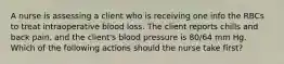 A nurse is assessing a client who is receiving one info the RBCs to treat intraoperative blood loss. The client reports chills and back pain, and the client's blood pressure is 80/64 mm Hg. Which of the following actions should the nurse take first?