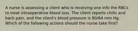 A nurse is assessing a client who is receiving one info the RBCs to treat intraoperative blood loss. The client reports chills and back pain, and the client's blood pressure is 80/64 mm Hg. Which of the following actions should the nurse take first?