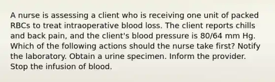 A nurse is assessing a client who is receiving one unit of packed RBCs to treat intraoperative blood loss. The client reports chills and back pain, and the client's blood pressure is 80/64 mm Hg. Which of the following actions should the nurse take first? Notify the laboratory. Obtain a urine specimen. Inform the provider. Stop the infusion of blood.