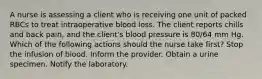 A nurse is assessing a client who is receiving one unit of packed RBCs to treat intraoperative blood loss. The client reports chills and back pain, and the client's blood pressure is 80/64 mm Hg. Which of the following actions should the nurse take first? Stop the infusion of blood. Inform the provider. Obtain a urine specimen. Notify the laboratory.