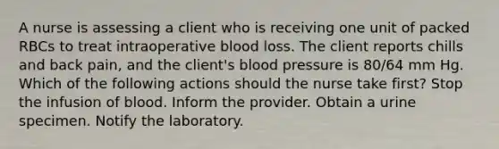 A nurse is assessing a client who is receiving one unit of packed RBCs to treat intraoperative blood loss. The client reports chills and back pain, and the client's blood pressure is 80/64 mm Hg. Which of the following actions should the nurse take first? Stop the infusion of blood. Inform the provider. Obtain a urine specimen. Notify the laboratory.