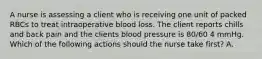 A nurse is assessing a client who is receiving one unit of packed RBCs to treat intraoperative blood loss. The client reports chills and back pain and the clients blood pressure is 80/60 4 mmHg. Which of the following actions should the nurse take first? A.