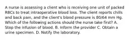 A nurse is assessing a client who is receiving one unit of packed RBCs to treat intraoperative blood loss. The client reports chills and back pain, and the client's blood pressure is 80/64 mm Hg. Which of the following actions should the nurse take first? A. Stop the infusion of blood. B. Inform the provider C. Obtain a urine specimen. D. Notify the laboratory.