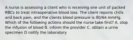 A nurse is assessing a client who is receiving one unit of packed RBCs to treat intraoperative blood loss. The client reports chills and back pain, and the clients blood pressure is 80/64 mmHg. Which of the following actions should the nurse take first? A. stop the infusion of blood B. inform the provider C. obtain a urine specimen D notify the laboratory