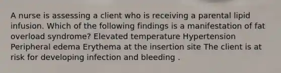 A nurse is assessing a client who is receiving a parental lipid infusion. Which of the following findings is a manifestation of fat overload syndrome? Elevated temperature Hypertension Peripheral edema Erythema at the insertion site The client is at risk for developing infection and bleeding .