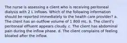 The nurse is assessing a client who is receiving peritoneal dialysis with 2 L inflows. Which of the following information should be reported immediately to the health care provider? a. The client has an outflow volume of 1 800 mL. b. The client's peritoneal effluent appears cloudy. c. The client has abdominal pain during the inflow phase. d. The client complains of feeling bloated after the inflow.