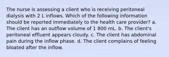 The nurse is assessing a client who is receiving peritoneal dialysis with 2 L inflows. Which of the following information should be reported immediately to the health care provider? a. The client has an outflow volume of 1 800 mL. b. The client's peritoneal effluent appears cloudy. c. The client has abdominal pain during the inflow phase. d. The client complains of feeling bloated after the inflow.