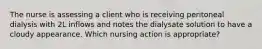 The nurse is assessing a client who is receiving peritoneal dialysis with 2L inflows and notes the dialysate solution to have a cloudy appearance. Which nursing action is appropriate?