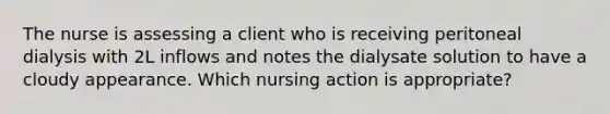 The nurse is assessing a client who is receiving peritoneal dialysis with 2L inflows and notes the dialysate solution to have a cloudy appearance. Which nursing action is appropriate?