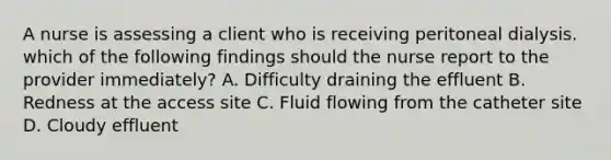 A nurse is assessing a client who is receiving peritoneal dialysis. which of the following findings should the nurse report to the provider immediately? A. Difficulty draining the effluent B. Redness at the access site C. Fluid flowing from the catheter site D. Cloudy effluent