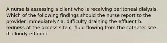 A nurse is assessing a client who is receiving peritoneal dialysis. Which of the following findings should the nurse report to the provider immediately? a. difficulty draining the effluent b. redness at the access site c. fluid flowing from the catheter site d. cloudy effluent