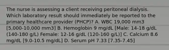 The nurse is assessing a client receiving peritoneal dialysis. Which laboratory result should immediately be reported to the primary healthcare provider (PHCP)? A. WBC 19,000 mm3 [5,000-10,000 mm3] B. Hemoglobin 9 mg/dL [Male: 14-18 g/dL (140-180 g/L) Female: 12-16 g/dL (120-160 g/L)] C. Calcium 8.6 mg/dL [9.0-10.5 mg/dL] D. Serum pH 7.33 [7.35-7.45]