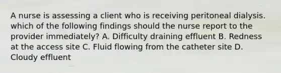 A nurse is assessing a client who is receiving peritoneal dialysis. which of the following findings should the nurse report to the provider immediately? A. Difficulty draining effluent B. Redness at the access site C. Fluid flowing from the catheter site D. Cloudy effluent