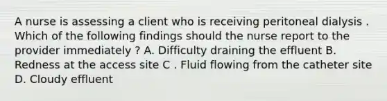 A nurse is assessing a client who is receiving peritoneal dialysis . Which of the following findings should the nurse report to the provider immediately ? A. Difficulty draining the effluent B. Redness at the access site C . Fluid flowing from the catheter site D. Cloudy effluent