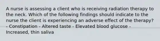 A nurse is assessing a client who is receiving radiation therapy to the neck. Which of the following findings should indicate to the nurse the client is experiencing an adverse effect of the therapy? - Constipation - Altered taste - Elevated blood glucose - Increased, thin saliva