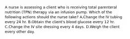 A nurse is assessing a client who is receiving total parenteral nutrition (TPN) therapy via an infusion pump. Which of the following actions should the nurse take? A.Change the IV tubing every 24 hr. B.Obtain the client's blood glucose every 12 hr. C.Change the IV site dressing every 4 days. D.Weigh the client every other day.